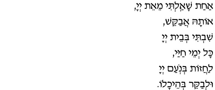 Psalm 27:4 A-hat sha-al-ti, mei-eit A-doh-nai, O-tah a-va-kesh: Shiv-ti b'vet A-doh-nai Kol y'may ha-yai, La-ha-zot b'no-am, b'no-am A-doh-nai, U-l'va-kerr b'hei-kha-lo.