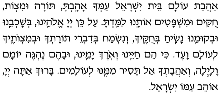 Hebrew text of second blessing after Call to Worship in Evening Service Hebrew of second blessing after Call to Worship in Evening Service - Ahavat olam beit Yisrael amcha ahavta, Torah umitzvot, chukim umishpatim, otanu limad’ta. Al kein, Adonai Eloheinu, b’shochbeinu uv’kumeinu nasiach b’chukecha, v’nismach b’divrei Torat’cha uv’mitzvotecha l’olam va-ed. Ki heim chayeinu v’orech yameinu uvahem neh’geh yomam valailah. V’ahavat’cha al tasir mimenu l’olamim. Baruch atah, Adonai, ohev amo Yisrael.