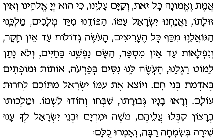 Hebrew Text of the Blessing after the Shema Emet ve-emunah kol zot, v’kayam aleinu, ki hu Adonai Eloheinu v’ein zulato, vaanachnu Yisrael amo. Hapodeinu miyad m’lachim, Malkeinu hago-aleinu mikaf kol he-aritzim, haoseh g’dolot ad ein cheiker v’niflaot ad ein mispar, hasam nafsheinu bachayim v’lo natan lamot ragleinu, haoseh lanu nisim b’Faroh, otot umoftim b’admat b’nei Cham. Vayotzei et amo Yisrael mitocham l’cheirut olam. V’ra-u vanav g’vurato, shib’chu v’hodu lishmo. Umalchuto b’ratzon kiblu aleihem. Moshe uMiryam uv’nei Yisrael l’cha anu shirah b