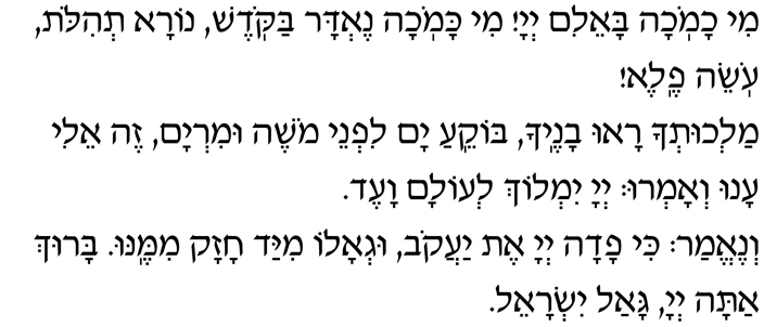 Hebrew Text of the blessing Redeemer of Israel Mi chamochah ba-eilim, Adonai! Mi kamochah nedar bakodesh, nora t’hilot, oseih fele! Malchut’cha ra-u vanecha, bokei-a yam lifnei Moshe uMiryam. Zeh Eli, anu v’amru, Adonai yimloch l’olam va-ed! V’ne-emar: ki fadah Adonai et Yaakov, ug’alo miyad chazak mimenu. Baruch atah, Adonai, gaal Yisrael.