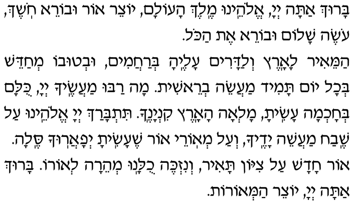 Hebrew Text for the first Blessing before the Shma Baruch atah, Adonai Eloheinu, Melech haolam, yotzeir or uvorei choshech, oseh shalom uvorei et hakol. Hamei-ir laaretz v’ladarim aleha b’rachamim, uv’tuvo m’chadeish b’chol yom tamid maaseih v’reishit. Mah rabu maasecha, Adonai, kulam b’chochmah asita, mal’ah haaretz kinyanecha. Titbarach, Adonai Eloheinu, al shevach maaseih yadecha v’al m’orei or she-asita, y’faarucha selah. Or chadash al Tzion tair, v’nizkeh chulanu m’heirah l’oro. Baruch atah, Adonai, yotzeir ham’orot.